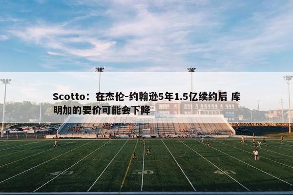 Scotto：在杰伦-约翰逊5年1.5亿续约后 库明加的要价可能会下降