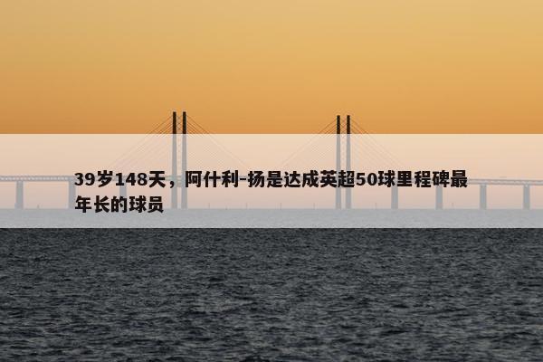 39岁148天，阿什利-扬是达成英超50球里程碑最年长的球员