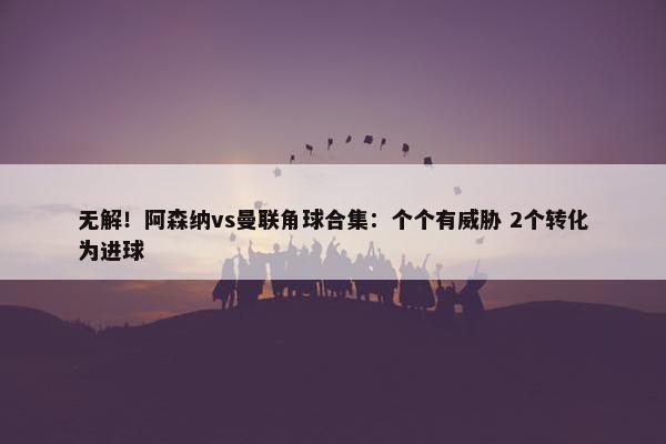 无解！阿森纳vs曼联角球合集：个个有威胁 2个转化为进球