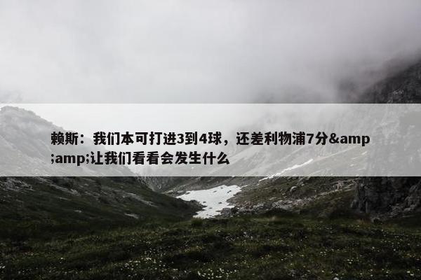 赖斯：我们本可打进3到4球，还差利物浦7分&amp;让我们看看会发生什么