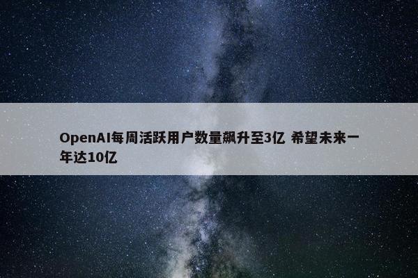 OpenAI每周活跃用户数量飙升至3亿 希望未来一年达10亿