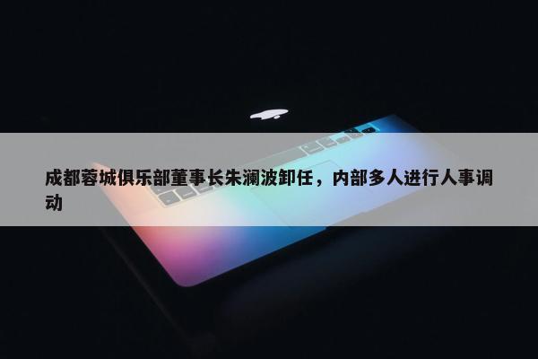 成都蓉城俱乐部董事长朱澜波卸任，内部多人进行人事调动