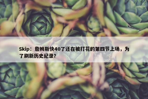 Skip：詹姆斯快40了还在被打花的第四节上场，为了刷新历史纪录？