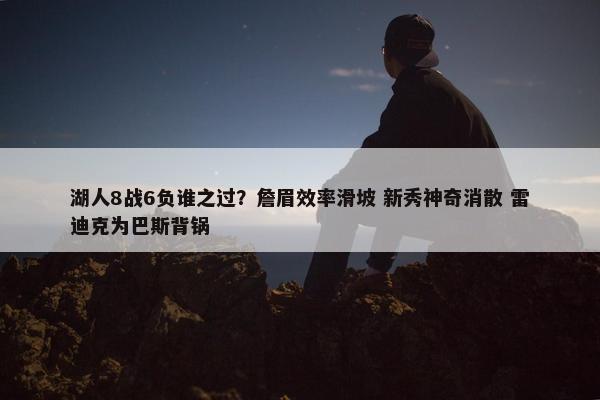 湖人8战6负谁之过？詹眉效率滑坡 新秀神奇消散 雷迪克为巴斯背锅