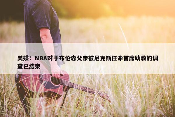 美媒：NBA对于布伦森父亲被尼克斯任命首席助教的调查已结束