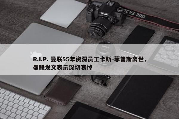 R.I.P. 曼联55年资深员工卡斯-菲普斯离世，曼联发文表示深切哀悼