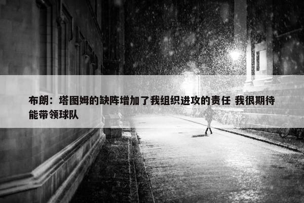 布朗：塔图姆的缺阵增加了我组织进攻的责任 我很期待能带领球队