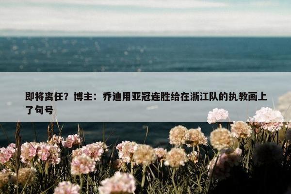 即将离任？博主：乔迪用亚冠连胜给在浙江队的执教画上了句号