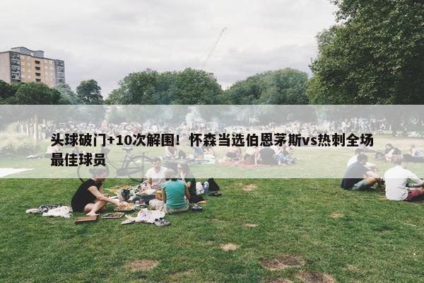 头球破门+10次解围！怀森当选伯恩茅斯vs热刺全场最佳球员