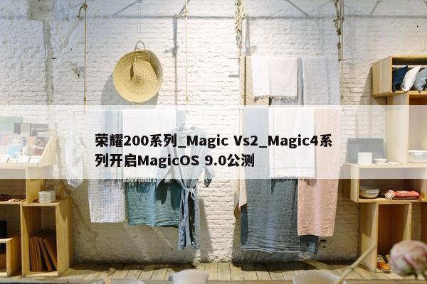 荣耀200系列_Magic Vs2_Magic4系列开启MagicOS 9.0公测