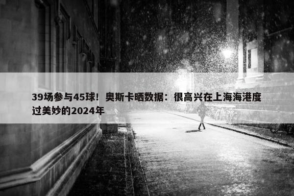 39场参与45球！奥斯卡晒数据：很高兴在上海海港度过美妙的2024年