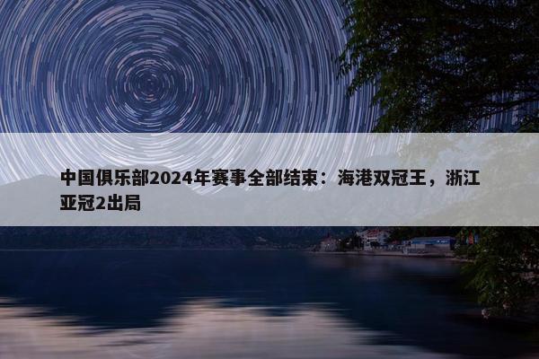 中国俱乐部2024年赛事全部结束：海港双冠王，浙江亚冠2出局