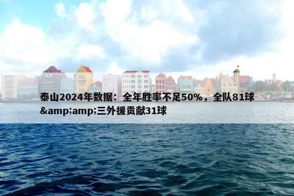 泰山2024年数据：全年胜率不足50%，全队81球&amp;三外援贡献31球