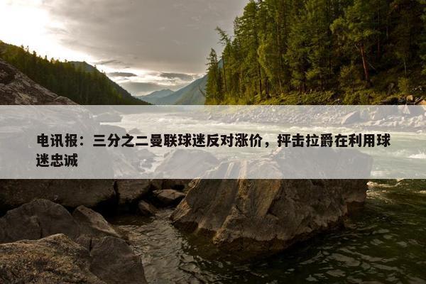 电讯报：三分之二曼联球迷反对涨价，抨击拉爵在利用球迷忠诚