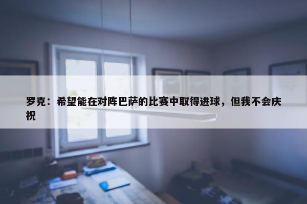 罗克：希望能在对阵巴萨的比赛中取得进球，但我不会庆祝