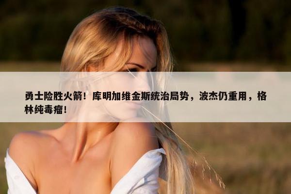 勇士险胜火箭！库明加维金斯统治局势，波杰仍重用，格林纯毒瘤！