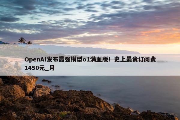 OpenAI发布最强模型o1满血版！史上最贵订阅费1450元_月