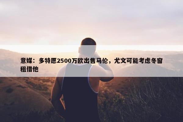 意媒：多特愿2500万欧出售马伦，尤文可能考虑冬窗租借他