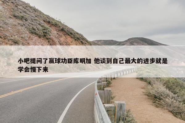 小吧提问了赢球功臣库明加 他谈到自己最大的进步就是学会慢下来