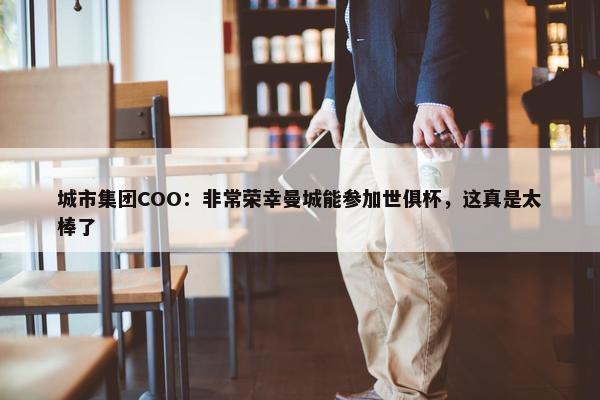 城市集团COO：非常荣幸曼城能参加世俱杯，这真是太棒了