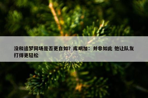 没和追梦同场是否更自如？库明加：并非如此 他让队友打得更轻松