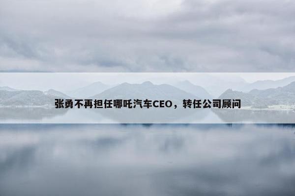 张勇不再担任哪吒汽车CEO，转任公司顾问