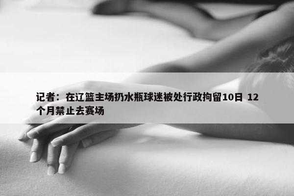 记者：在辽篮主场扔水瓶球迷被处行政拘留10日 12个月禁止去赛场