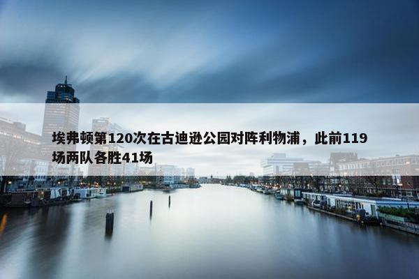 埃弗顿第120次在古迪逊公园对阵利物浦，此前119场两队各胜41场