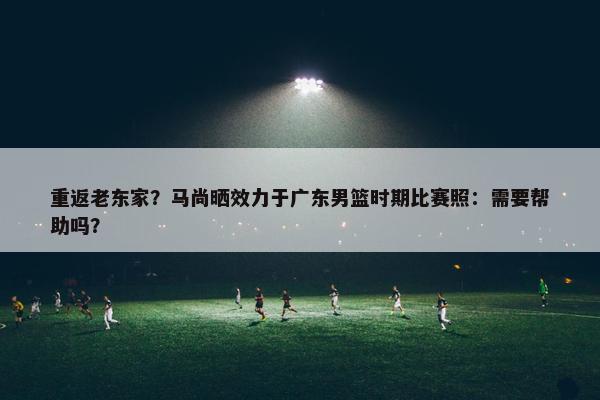 重返老东家？马尚晒效力于广东男篮时期比赛照：需要帮助吗？