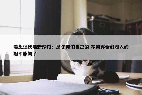 曼恩谈快船新球馆：属于我们自己的 不用再看到湖人的冠军旗帜了