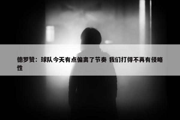 德罗赞：球队今天有点偏离了节奏 我们打得不再有侵略性