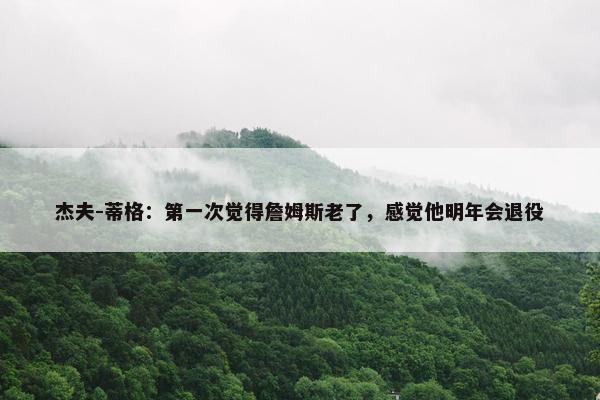 杰夫-蒂格：第一次觉得詹姆斯老了，感觉他明年会退役