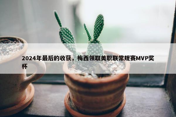 2024年最后的收获，梅西领取美职联常规赛MVP奖杯