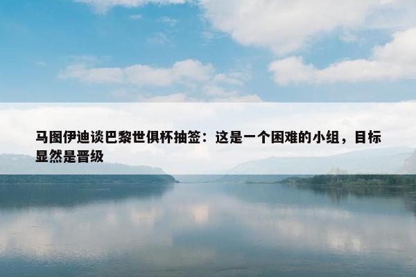 马图伊迪谈巴黎世俱杯抽签：这是一个困难的小组，目标显然是晋级