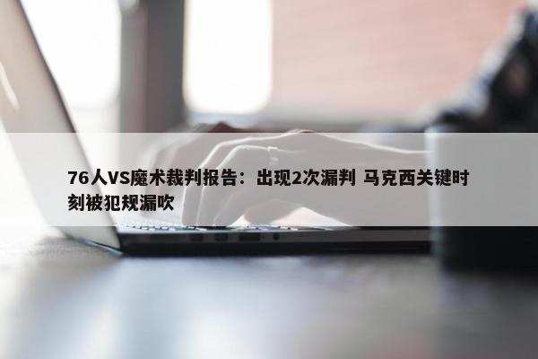 76人VS魔术裁判报告：出现2次漏判 马克西关键时刻被犯规漏吹