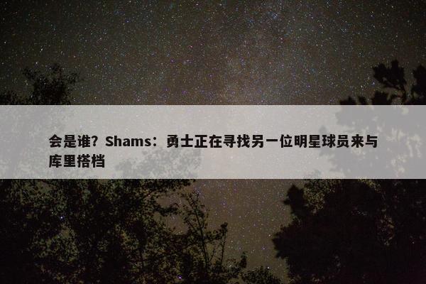 会是谁？Shams：勇士正在寻找另一位明星球员来与库里搭档