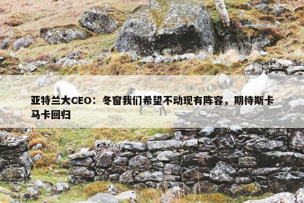 亚特兰大CEO：冬窗我们希望不动现有阵容，期待斯卡马卡回归