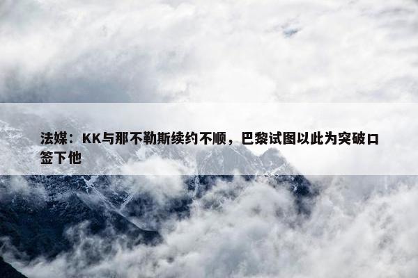 法媒：KK与那不勒斯续约不顺，巴黎试图以此为突破口签下他