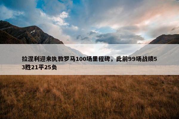 拉涅利迎来执教罗马100场里程碑，此前99场战绩53胜21平25负