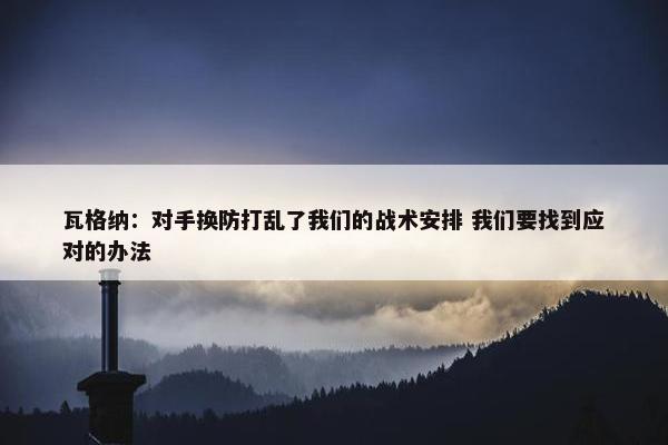 瓦格纳：对手换防打乱了我们的战术安排 我们要找到应对的办法