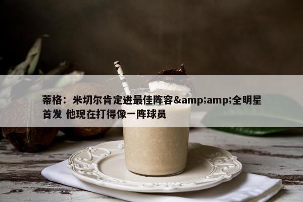 蒂格：米切尔肯定进最佳阵容&amp;全明星首发 他现在打得像一阵球员