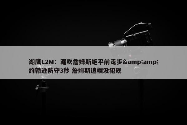 湖鹰L2M：漏吹詹姆斯绝平前走步&amp;约翰逊防守3秒 詹姆斯追帽没犯规