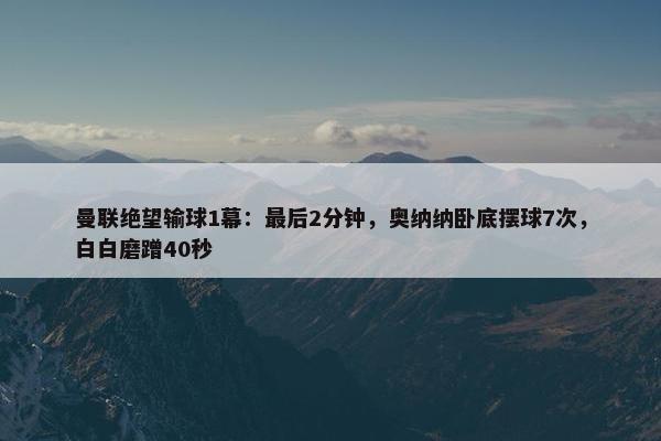 曼联绝望输球1幕：最后2分钟，奥纳纳卧底摆球7次，白白磨蹭40秒