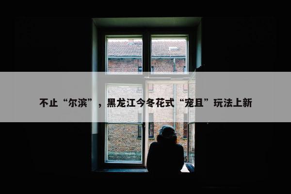 不止“尔滨”，黑龙江今冬花式“宠且”玩法上新