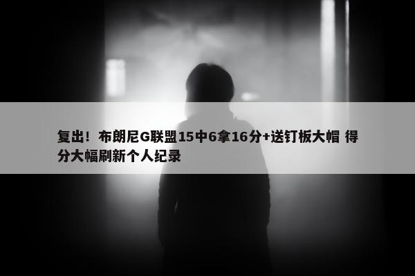 复出！布朗尼G联盟15中6拿16分+送钉板大帽 得分大幅刷新个人纪录