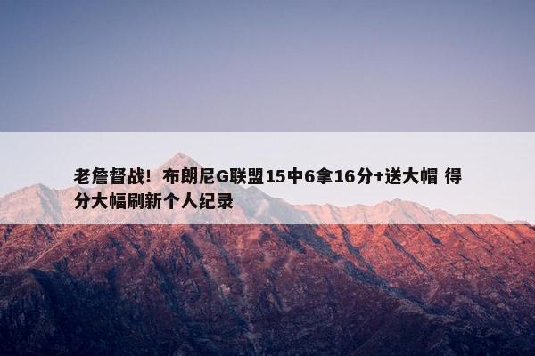 老詹督战！布朗尼G联盟15中6拿16分+送大帽 得分大幅刷新个人纪录