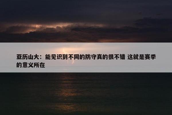 亚历山大：能见识到不同的防守真的很不错 这就是赛季的意义所在