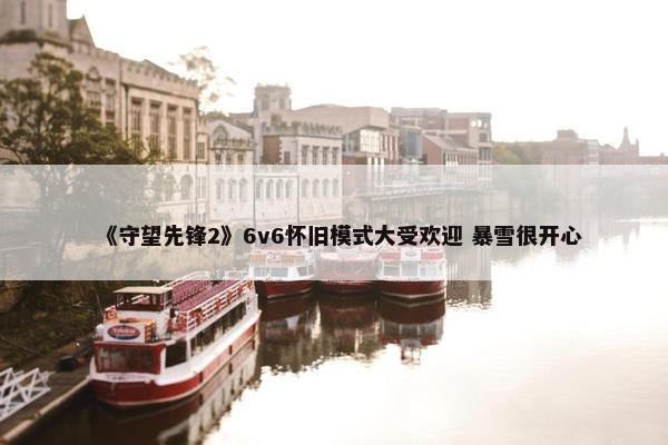 《守望先锋2》6v6怀旧模式大受欢迎 暴雪很开心