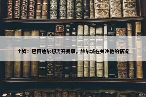 土媒：巴因迪尔想离开曼联，赫尔城在关注他的情况