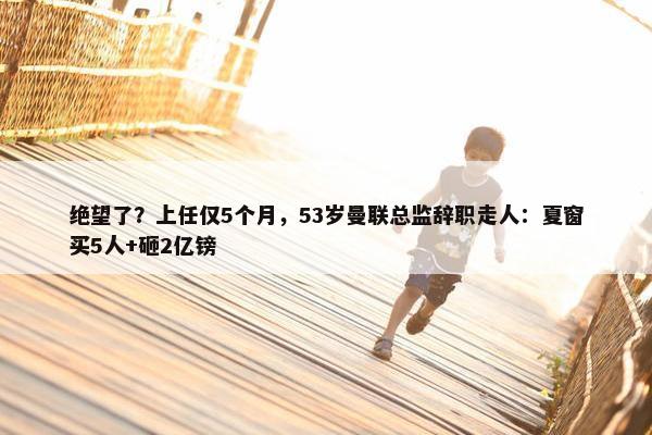 绝望了？上任仅5个月，53岁曼联总监辞职走人：夏窗买5人+砸2亿镑